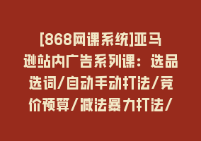 [868网课系统]亚马逊站内广告系列课：选品选词/自动手动打法/竞价预算/减法暴力打法/等868网课-868网课系统868网课系统