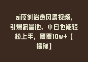 ai原创治愈风景视频，引爆流量池，小白也能轻松上手，篇篇10w+【揭秘】868网课-868网课系统868网课系统