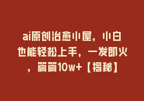 ai原创治愈小屋，小白也能轻松上手，一发即火，篇篇10w+【揭秘】868网课-868网课系统868网课系统