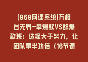 [868网课系统]万相台无界-单爆款VS群爆款班：选择大于努力，让团队事半功倍（16节课）868网课-868网课系统868网课系统