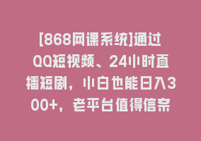 [868网课系统]通过QQ短视频、24小时直播短剧，小白也能日入300+，老平台值得信奈868网课-868网课系统868网课系统