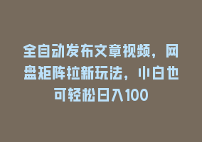 全自动发布文章视频，网盘矩阵拉新玩法，小白也可轻松日入100868网课-868网课系统868网课系统