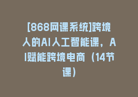 [868网课系统]跨境人的AI人工智能课，AI赋能跨境电商（14节课）868网课-868网课系统868网课系统