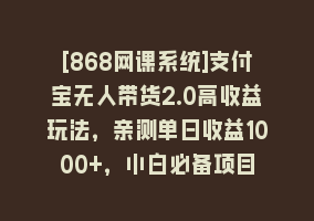 [868网课系统]支付宝无人带货2.0高收益玩法，亲测单日收益1000+，小白必备项目868网课-868网课系统868网课系统