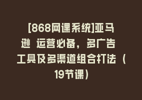 [868网课系统]亚马逊 运营必备，多广告 工具及多渠道组合打法（19节课）868网课-868网课系统868网课系统