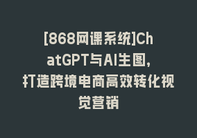 [868网课系统]ChatGPT与AI生图，打造跨境电商高效转化视觉营销868网课-868网课系统868网课系统