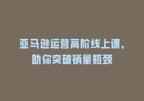 亚马逊运营高阶线上课，助你突破销量瓶颈868网课-868网课系统868网课系统