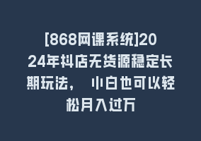 [868网课系统]2024年抖店无货源稳定长期玩法， 小白也可以轻松月入过万868网课-868网课系统868网课系统