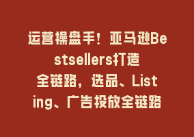 运营操盘手！亚马逊Bestsellers打造全链路，选品、Listing、广告投放全链路进阶优化868网课-868网课系统868网课系统