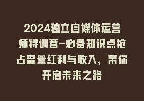 2024独立自媒体运营师特训营-必备知识点抢占流量红利与收入，带你开启未来之路868网课-868网课系统868网课系统