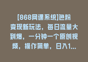 [868网课系统]色粉变现新玩法，每日流量大到爆，一分钟一个原创视频，操作简单，日入1…868网课-868网课系统868网课系统