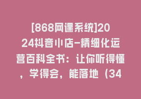 [868网课系统]2024抖音小店-精细化运营百科全书：让你听得懂，学得会，能落地（34节课）868网课-868网课系统868网课系统