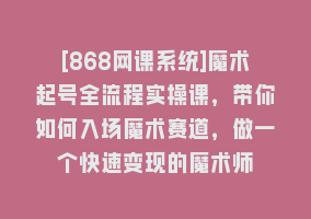 [868网课系统]魔术起号全流程实操课，带你如何入场魔术赛道，做一个快速变现的魔术师868网课-868网课系统868网课系统