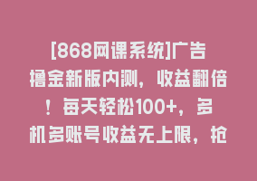 [868网课系统]广告撸金新版内测，收益翻倍！每天轻松100+，多机多账号收益无上限，抢…868网课-868网课系统868网课系统