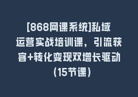 [868网课系统]私域运营实战培训课，引流获客+转化变现双增长驱动（15节课）868网课-868网课系统868网课系统