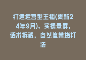 打造运营型主播(更新24年9月)，实操录屏，话术拆解，自然流带货打法868网课-868网课系统868网课系统