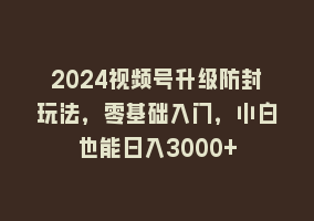 2024视频号升级防封玩法，零基础入门，小白也能日入3000+868网课-868网课系统868网课系统