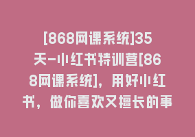 [868网课系统]35天-小红书特训营[868网课系统]，用好小红书，做你喜欢又擅长的事，涨粉又赚钱868网课-868网课系统868网课系统