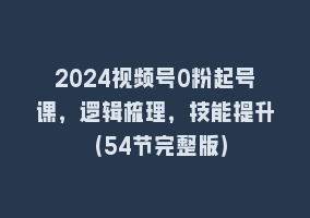 2024视频号0粉起号课，逻辑梳理，技能提升（54节完整版）868网课-868网课系统868网课系统