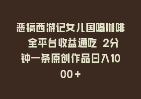 恶搞西游记女儿国喝咖啡 全平台收益通吃 2分钟一条原创作品日入1000＋868网课-868网课系统868网课系统