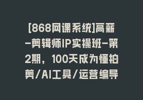 [868网课系统]高薪-剪辑师IP实操班-第2期，100天成为懂拍剪/AI工具/运营编导/全能制作人868网课-868网课系统868网课系统