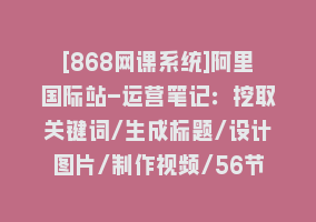 [868网课系统]阿里国际站-运营笔记：挖取关键词/生成标题/设计图片/制作视频/56节课868网课-868网课系统868网课系统