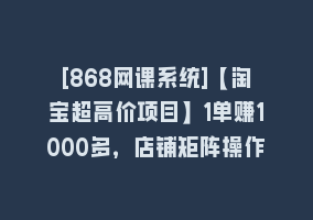 [868网课系统]【淘宝超高价项目】1单赚1000多，店铺矩阵操作868网课-868网课系统868网课系统