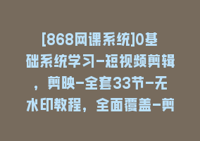 [868网课系统]0基础系统学习-短视频剪辑，剪映-全套33节-无水印教程，全面覆盖-剪辑功能868网课-868网课系统868网课系统