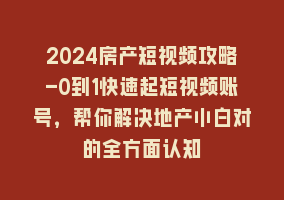 2024房产短视频攻略-0到1快速起短视频账号，帮你解决地产小白对的全方面认知868网课-868网课系统868网课系统