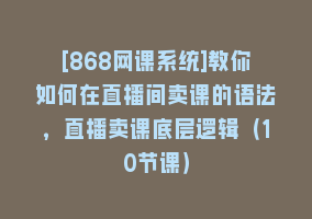 [868网课系统]教你如何在直播间卖课的语法，直播卖课底层逻辑（10节课）868网课-868网课系统868网课系统