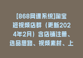 [868网课系统]淘宝短视频店群（更新2024年2月）含店铺注册、选品思路、视频素材、上传…868网课-868网课系统868网课系统