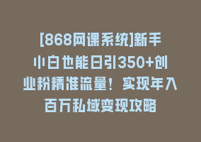 [868网课系统]新手小白也能日引350+创业粉精准流量！实现年入百万私域变现攻略868网课-868网课系统868网课系统