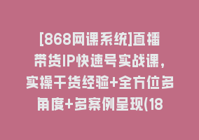 [868网课系统]直播带货IP快速号实战课，实操干货经验+全方位多角度+多案例呈现(18节)868网课-868网课系统868网课系统