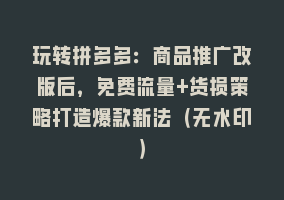 玩转拼多多：商品推广改版后，免费流量+货损策略打造爆款新法（无水印）868网课-868网课系统868网课系统