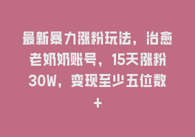 最新暴力涨粉玩法，治愈老奶奶账号，15天涨粉30W，变现至少五位数+868网课-868网课系统868网课系统