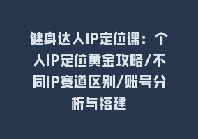 健身达人IP定位课：个人IP定位黄金攻略/不同IP赛道区别/账号分析与搭建868网课-868网课系统868网课系统