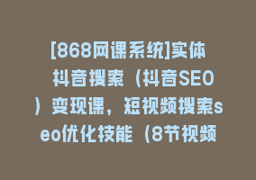 [868网课系统]实体 抖音搜索（抖音SEO）变现课，短视频搜索seo优化技能（8节视频课）868网课-868网课系统868网课系统