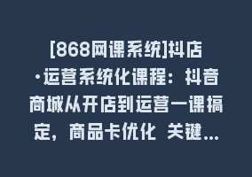 [868网课系统]抖店·运营系统化课程：抖音商城从开店到运营一课搞定，商品卡优化 关键…868网课-868网课系统868网课系统