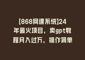 [868网课系统]24年最火项目，卖gpt教程月入过万，操作简单868网课-868网课系统868网课系统