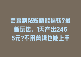 会复制粘贴就能搞钱?最新玩法，1天产出2465元?不用剪辑也能上手868网课-868网课系统868网课系统