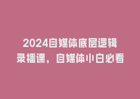 2024自媒体底层逻辑录播课，自媒体小白必看868网课-868网课系统868网课系统