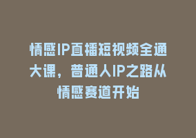 情感IP直播短视频全通大课，普通人IP之路从情感赛道开始868网课-868网课系统868网课系统