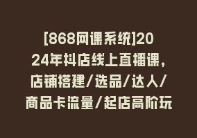 [868网课系统]2024年抖店线上直播课，店铺搭建/选品/达人/商品卡流量/起店高阶玩法868网课-868网课系统868网课系统