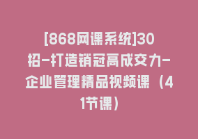 [868网课系统]30招-打造销冠高成交力-企业管理精品视频课（41节课）868网课-868网课系统868网课系统