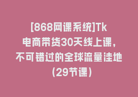 [868网课系统]Tk电商带货30天线上课，不可错过的全球流量洼地（29节课）868网课-868网课系统868网课系统