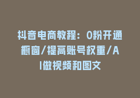 抖音电商教程：0粉开通橱窗/提高账号权重/AI做视频和图文868网课-868网课系统868网课系统