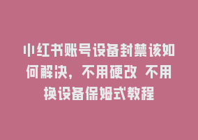 小红书账号设备封禁该如何解决，不用硬改 不用换设备保姆式教程868网课-868网课系统868网课系统