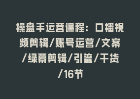 操盘手运营课程：口播视频剪辑/账号运营/文案/绿幕剪辑/引流/干货/16节868网课-868网课系统868网课系统