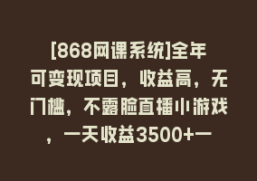 [868网课系统]全年可变现项目，收益高，无门槛，不露脸直播小游戏，一天收益3500+一个…868网课-868网课系统868网课系统