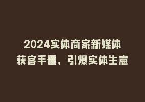 2024实体商家新媒体获客手册，引爆实体生意868网课-868网课系统868网课系统